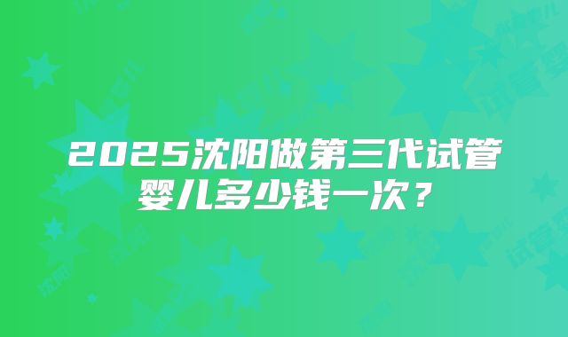 2025沈阳做第三代试管婴儿多少钱一次?