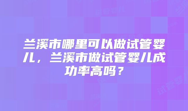 兰溪市哪里可以做试管婴儿,兰溪市做试管婴儿成功率高吗?