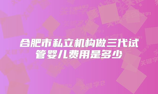 合肥市私立机构做三代试管婴儿费用是多少