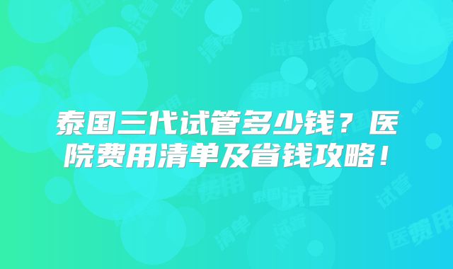 泰国三代试管多少钱？医院费用清单及省钱攻略！