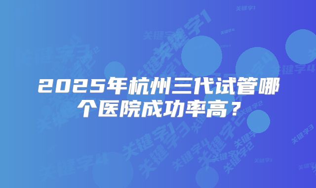 2025年杭州三代试管哪个医院成功率高？