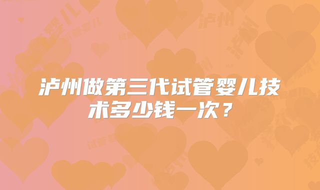 泸州做第三代试管婴儿技术多少钱一次？