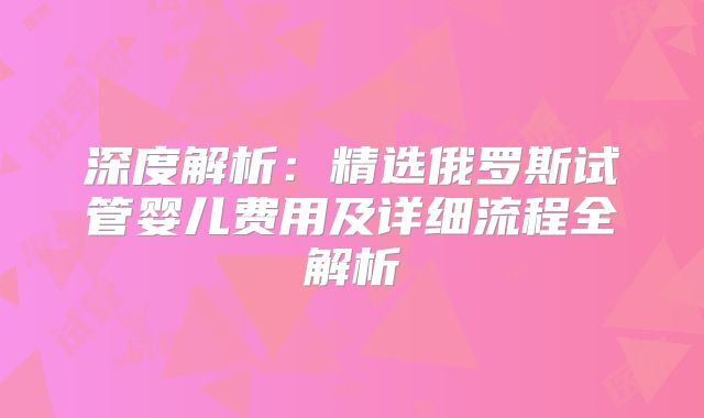 深度解析:精选俄罗斯试管婴儿费用及详细流程全解析