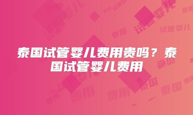 泰国试管婴儿费用贵吗?泰国试管婴儿费用