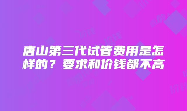 唐山第三代试管费用是怎样的？要求和价钱都不高