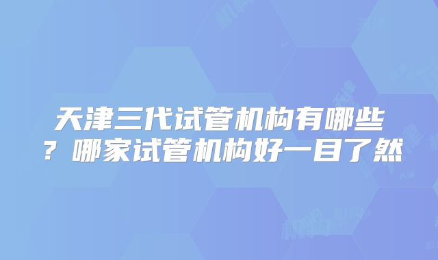 天津三代试管机构有哪些?哪家试管机构好一目了然