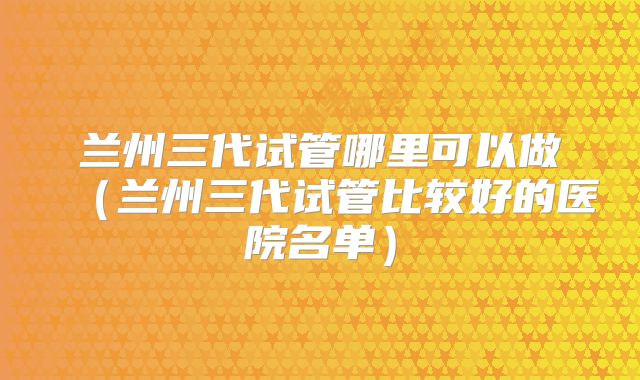 兰州三代试管哪里可以做（兰州三代试管比较好的医院名单）