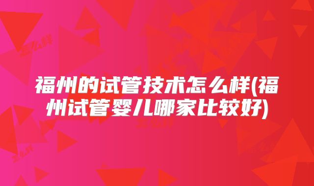 福州的试管技术怎么样(福州试管婴儿哪家比较好)
