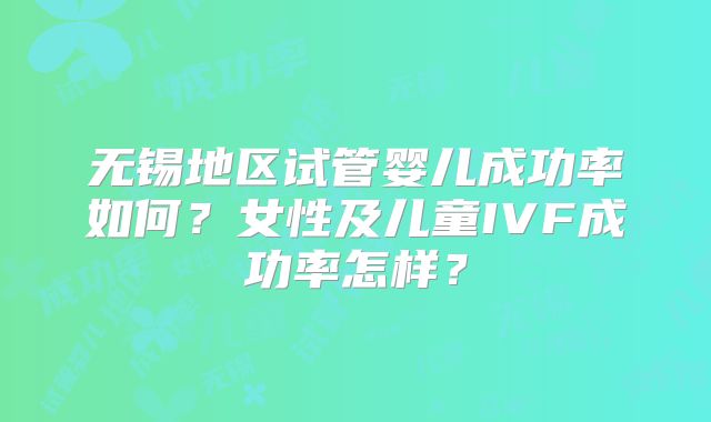 无锡地区试管婴儿成功率如何？女性及儿童IVF成功率怎样？