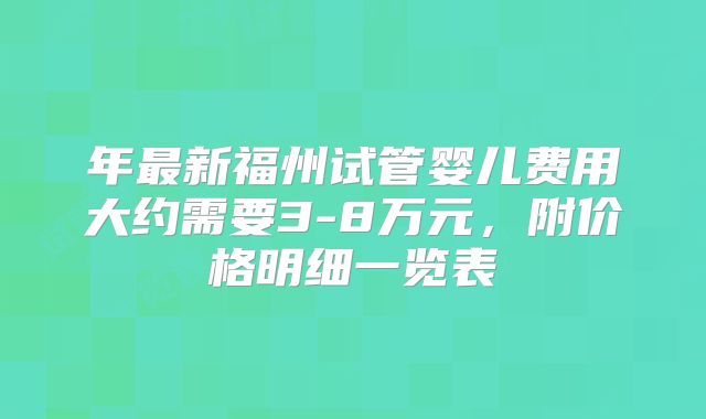 年最新福州试管婴儿费用大约需要3-8万元，附价格明细一览表