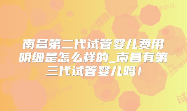 南昌第二代试管婴儿费用明细是怎么样的_南昌有第三代试管婴儿吗！