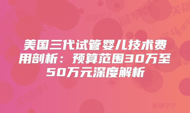 美国三代试管婴儿技术费用剖析：预算范围30万至50万元深度解析