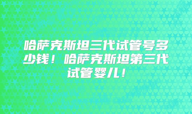 哈萨克斯坦三代试管号多少钱！哈萨克斯坦第三代试管婴儿！