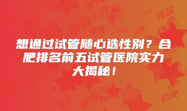 想通过试管随心选性别？合肥排名前五试管医院实力大揭秘！
