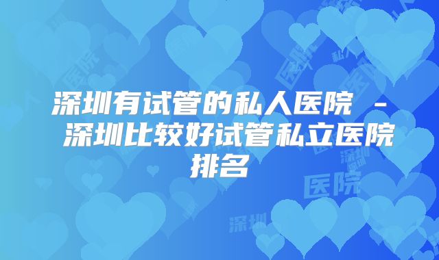 深圳有试管的私人医院 - 深圳比较好试管私立医院排名
