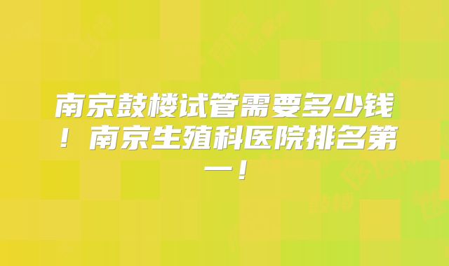 南京鼓楼试管需要多少钱！南京生殖科医院排名第一！