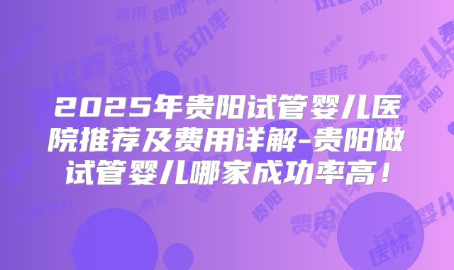 2025年贵阳试管婴儿医院推荐及费用详解-贵阳做试管婴儿哪家成功率高!
