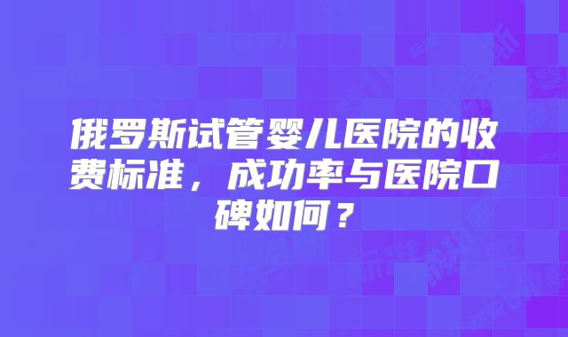 俄罗斯试管婴儿医院的收费标准，成功率与医院口碑如何？