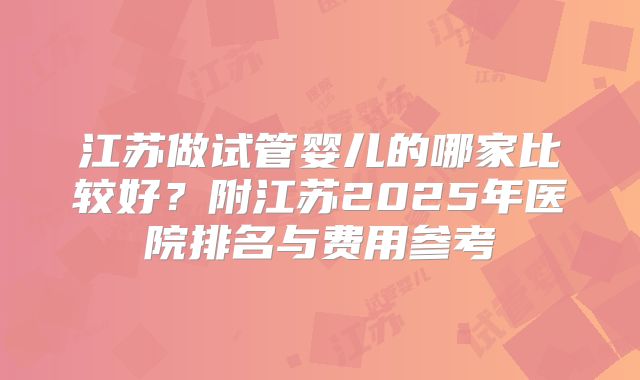 江苏做试管婴儿的哪家比较好？附江苏2025年医院排名与费用参考