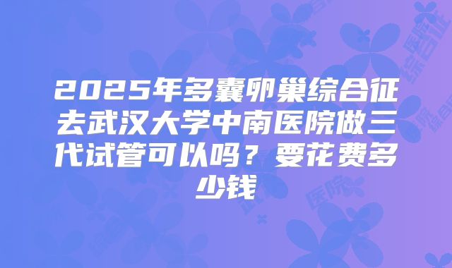 2025年多囊卵巢综合征去武汉大学中南医院做三代试管可以吗?要花费多少钱