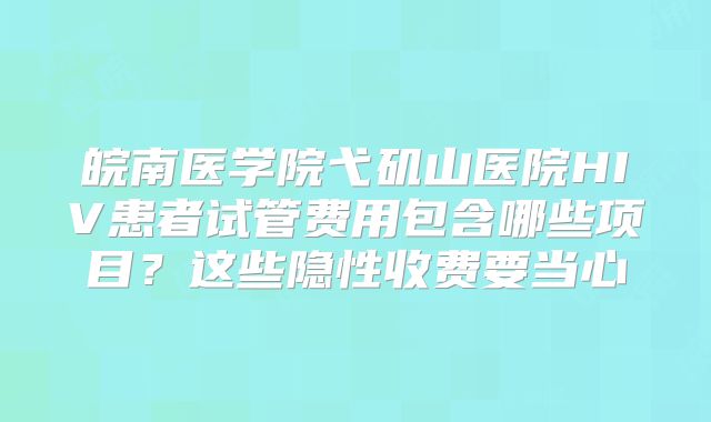 皖南医学院弋矶山医院HIV患者试管费用包含哪些项目？这些隐性收费要当心