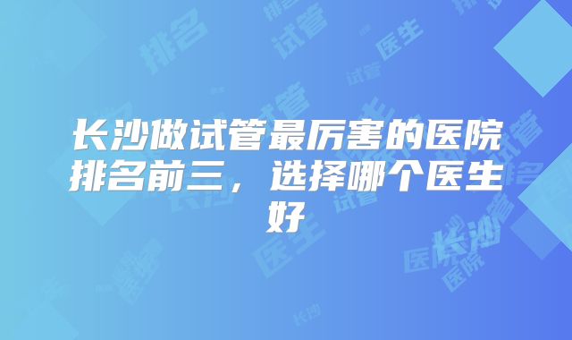 长沙做试管最厉害的医院排名前三，选择哪个医生好