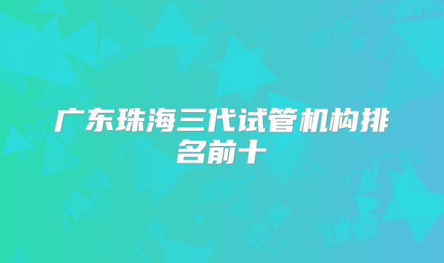 广东珠海三代试管机构排名前十