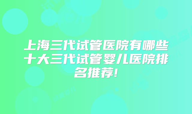 上海三代试管医院有哪些十大三代试管婴儿医院排名推荐!