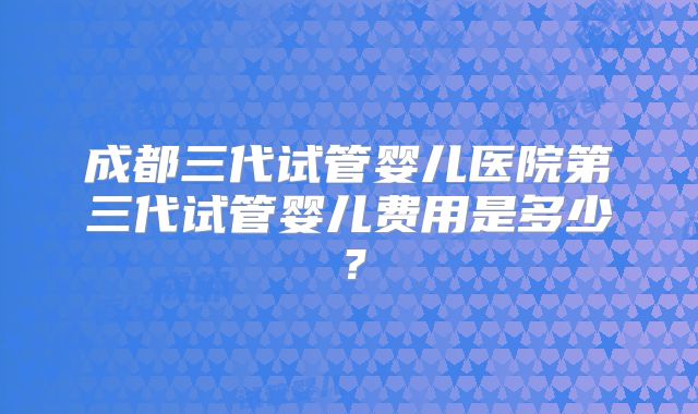 成都三代试管婴儿医院第三代试管婴儿费用是多少？