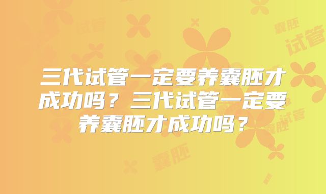 三代试管一定要养囊胚才成功吗?三代试管一定要养囊胚才成功吗?