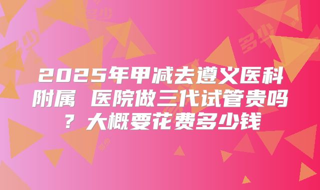 2025年甲减去遵义医科附属 医院做三代试管贵吗？大概要花费多少钱
