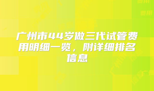 广州市44岁做三代试管费用明细一览，附详细排名信息