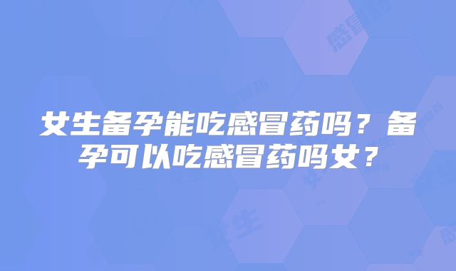 女生备孕能吃感冒药吗?备孕可以吃感冒药吗女?