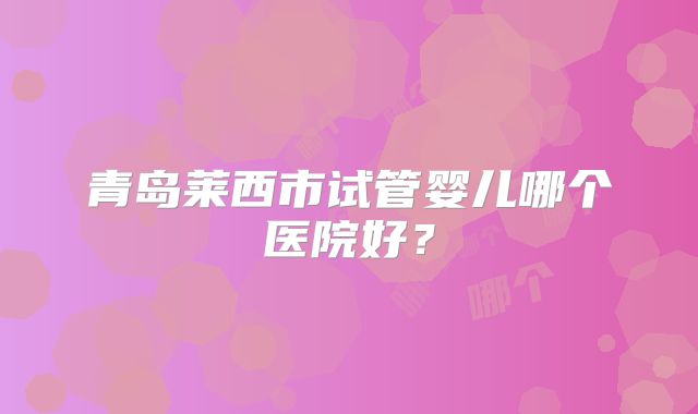 青岛莱西市试管婴儿哪个医院好？