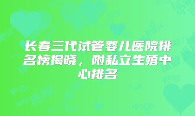 长春三代试管婴儿医院排名榜揭晓，附私立生殖中心排名