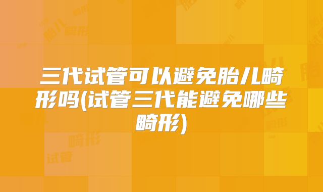 三代试管可以避免胎儿畸形吗(试管三代能避免哪些畸形)