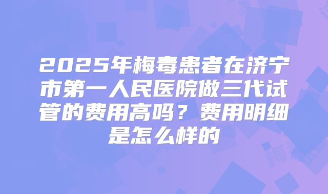 2025年梅毒患者在济宁市第一人民医院做三代试管的费用高吗？费用明细是怎么样的