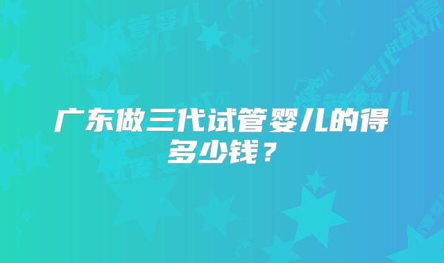 广东做三代试管婴儿的得多少钱?