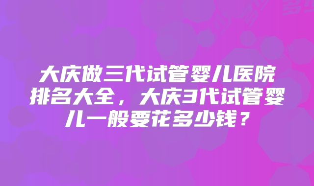 大庆做三代试管婴儿医院排名大全，大庆3代试管婴儿一般要花多少钱？