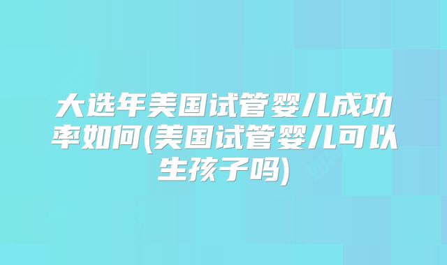 大选年美国试管婴儿成功率如何(美国试管婴儿可以生孩子吗)