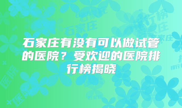 石家庄有没有可以做试管的医院？受欢迎的医院排行榜揭晓