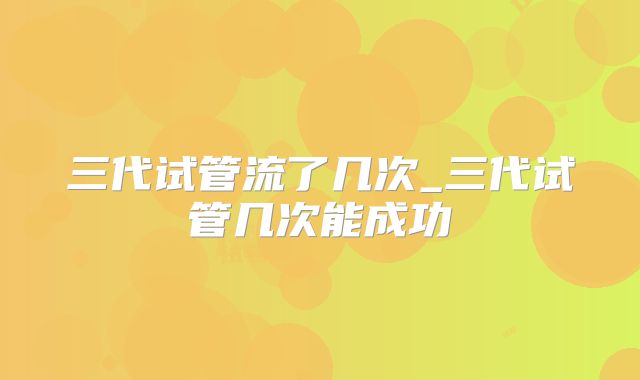 三代试管流了几次_三代试管几次能成功
