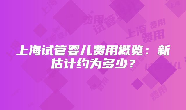 上海试管婴儿费用概览:新估计约为多少?