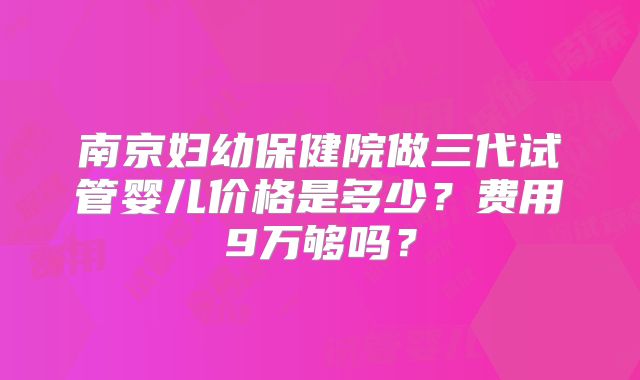 南京妇幼保健院做三代试管婴儿价格是多少?费用9万够吗?