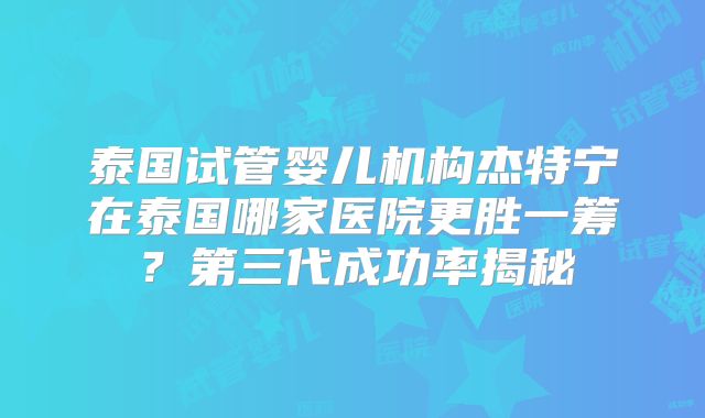 泰国试管婴儿机构杰特宁在泰国哪家医院更胜一筹？第三代成功率揭秘