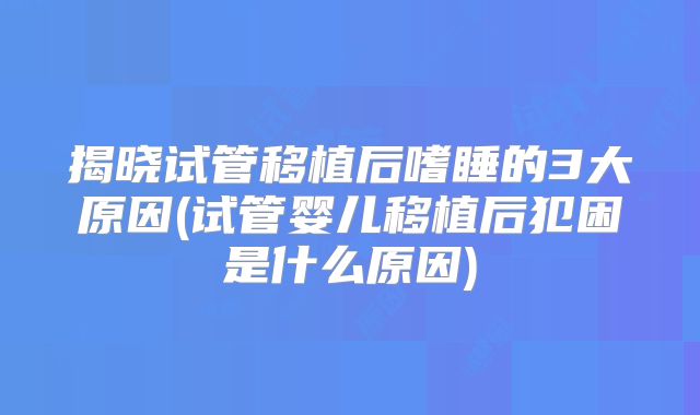 揭晓试管移植后嗜睡的3大原因(试管婴儿移植后犯困是什么原因)