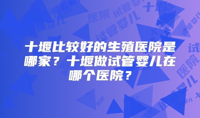 十堰比较好的生殖医院是哪家?十堰做试管婴儿在哪个医院?