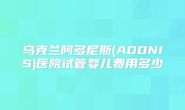 乌克兰阿多尼斯(ADONIS)医院试管婴儿费用多少