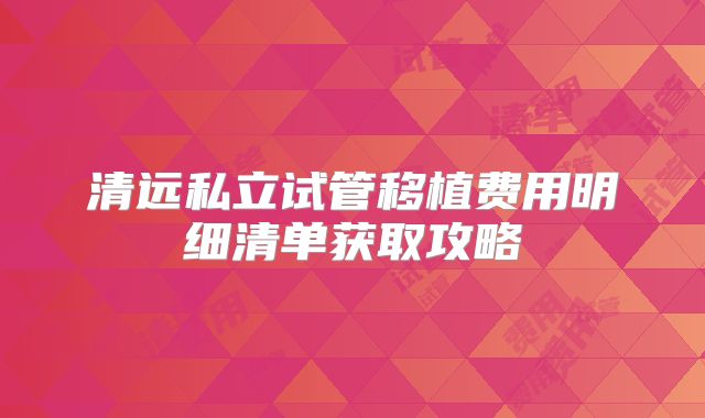 清远私立试管移植费用明细清单获取攻略