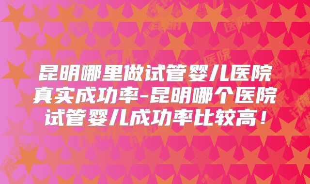 昆明哪里做试管婴儿医院真实成功率-昆明哪个医院试管婴儿成功率比较高!